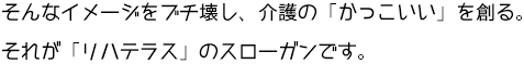 そんなイメージをブチ壊し、介護の「かっこいい」を創る。それが「リハテラス」のスローガンです。