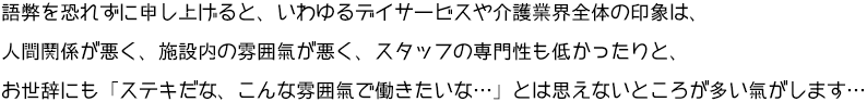 語弊を恐れずに申し上げると、いわゆるデイサービスや介護業界の全体の印象は、人間関係が悪く、施設内の雰囲気が悪く、スタッフの専門性も低かったりと、お世辞にも「ステキだな、こんな雰囲気で働きたいな･･･」とは思えないところが多い気がします･･･