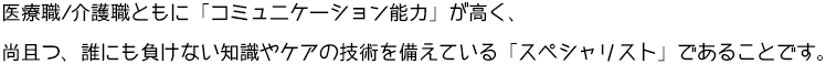 医療職/介護職ともに「コミュニケーション能力」が高く、尚且つ、誰にも負けない知識やケアの技術の備えている「スペシャリスト」であることです。