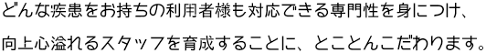 どんな疾患をお持ちの利用者様も対応できる専門性を身につけ、向上心溢れるスタッフを育成することに、とことんこだわります。