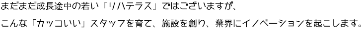 まだまだ成長途中の若い「リハテラス」ではございますが、こんな「カッコいい」スタッフを育て、施設を創り、業界にイノベーションを起こします。