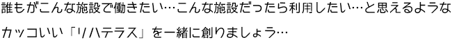 誰もがこんな施設で働きたい･･･こんな施設だったら利用したい･･･と思えるようなカッコいい「リハテラス」を一緒に創りましょう･･･